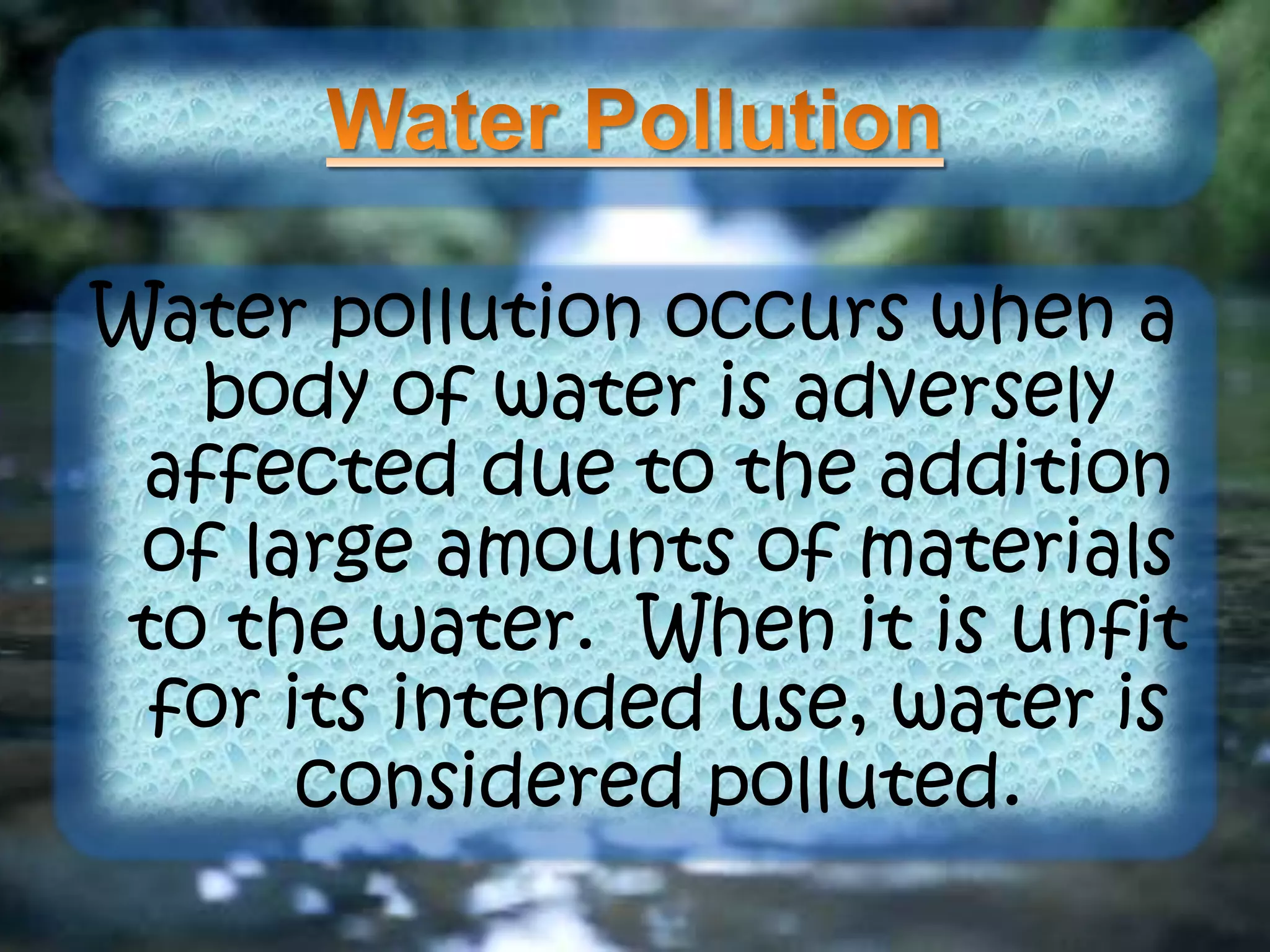 Water pollution occurs when a
body of water is adversely
affected due to the addition
of large amounts of materials
to the water. When it is unfit
for its intended use, water is
considered polluted.
 