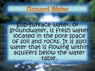 Sub-surface water, or
groundwater, is fresh water
located in the pore space
of soil and rocks. It is also
water that is flowing within
aquifers below the water
table.
 