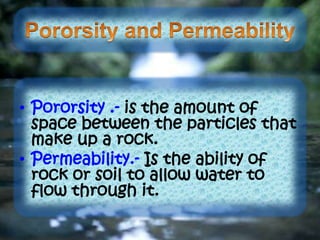 • Pororsity .- is the amount of
space between the particles that
make up a rock.
• Permeability.- Is the ability of
rock or soil to allow water to
flow through it.
 