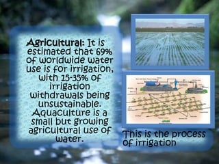 Agricultural: It is
estimated that 69%
of worldwide water
use is for irrigation,
with 15-35% of
irrigation
withdrawals being
unsustainable.
Aquaculture is a
small but growing
agricultural use of
water.
This is the process
of irrigation
 