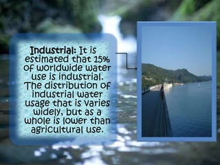 Industrial: It is
estimated that 15%
of worldwide water
use is industrial.
The distribution of
industrial water
usage that is varies
widely, but as a
whole is lower than
agricultural use.
 