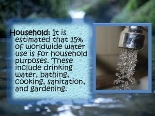 Household: It is
estimated that 15%
of worldwide water
use is for household
purposes. These
include drinking
water, bathing,
cooking, sanitation,
and gardening.
 
