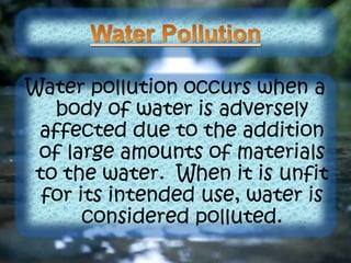 Water pollution occurs when a
body of water is adversely
affected due to the addition
of large amounts of materials
to the water. When it is unfit
for its intended use, water is
considered polluted.
 