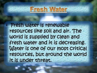 • Fresh water is renewable
resources like soil and air. The
world is supplied by clean and
fresh water and it is decreasing.
Water is one of our most critical
resources, but around the world
it is under threat.
 