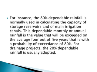  For instance, the 80% dependable rainfall is 
normally used in calculating the capacity of 
storage reservoirs and of main irrigation 
canals. This dependable monthly or annual 
rainfall is the value that will be exceeded on 
the average four out of five years that is with 
a probability of exceedance of 80%. For 
drainage projects, the 20% dependable 
rainfall is usually adopted. 
 