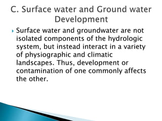  Surface water and groundwater are not 
isolated components of the hydrologic 
system, but instead interact in a variety 
of physiographic and climatic 
landscapes. Thus, development or 
contamination of one commonly affects 
the other. 
 
