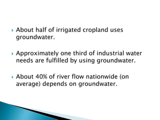  About half of irrigated cropland uses 
groundwater. 
 Approximately one third of industrial water 
needs are fulfilled by using groundwater. 
 About 40% of river flow nationwide (on 
average) depends on groundwater. 
 