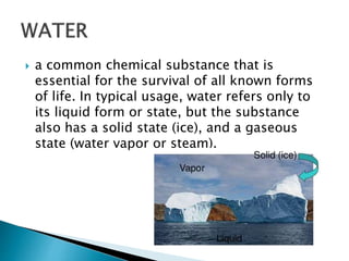  a common chemical substance that is 
essential for the survival of all known forms 
of life. In typical usage, water refers only to 
its liquid form or state, but the substance 
also has a solid state (ice), and a gaseous 
state (water vapor or steam). 
 