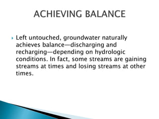  Left untouched, groundwater naturally 
achieves balance—discharging and 
recharging—depending on hydrologic 
conditions. In fact, some streams are gaining 
streams at times and losing streams at other 
times. 
 