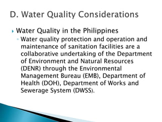  Water Quality in the Philippines 
◦ Water quality protection and operation and 
maintenance of sanitation facilities are a 
collaborative undertaking of the Department 
of Environment and Natural Resources 
(DENR) through the Environmental 
Management Bureau (EMB), Department of 
Health (DOH), Department of Works and 
Sewerage System (DWSS). 
 