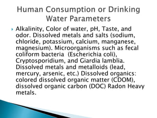  Alkalinity, Color of water, pH, Taste, and 
odor. Dissolved metals and salts (sodium, 
chloride, potassium, calcium, manganese, 
magnesium). Microorganisms such as fecal 
coliform bacteria (Escherichia coli), 
Cryptosporidium, and Giardia lamblia. 
Dissolved metals and metalloids (lead, 
mercury, arsenic, etc.) Dissolved organics: 
colored dissolved organic matter (CDOM), 
dissolved organic carbon (DOC) Radon Heavy 
metals. 
 