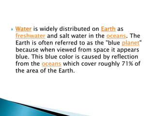  Water is widely distributed on Earth as 
freshwater and salt water in the oceans. The 
Earth is often referred to as the "blue planet" 
because when viewed from space it appears 
blue. This blue color is caused by reflection 
from the oceans which cover roughly 71% of 
the area of the Earth. 
 