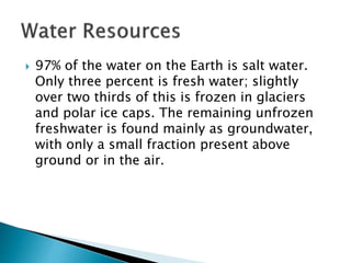 97% of the water on the Earth is salt water. 
Only three percent is fresh water; slightly 
over two thirds of this is frozen in glaciers 
and polar ice caps. The remaining unfrozen 
freshwater is found mainly as groundwater, 
with only a small fraction present above 
ground or in the air. 
 