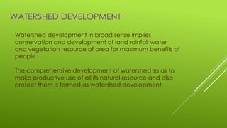 WATERSHED DEVELOPMENT
Watershed development in broad sense implies
conservation and development of land rainfall water
and vegetation resource of area for maximum benefits of
people
The comprehensive development of watershed so as to
make productive use of all its natural resource and also
protect them is termed as watershed development
 
