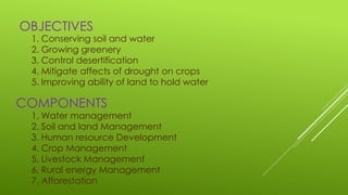 COMPONENTS
1. Conserving soil and water
2. Growing greenery
3. Control desertification
4. Mitigate affects of drought on crops
5. Improving ability of land to hold water
OBJECTIVES
1. Water management
2. Soil and land Management
3. Human resource Development
4. Crop Management
5. Livestock Management
6. Rural energy Management
7. Afforestation
 