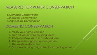 MEASURES FOR WATER CONSERVATION
1. Domestic Conservation
2. Industrial Conservation
3. Agricultural Conservation
DOMESTIC CONSERVATION
1. Verify your home leak free
2. Turn off water while brushing teeth
3. Keep overflow valve in overhead tank
4. Use sprinkler irrigation in your garden
5. Use waste water in flush
6. Save water using mug rather thain running water
 
