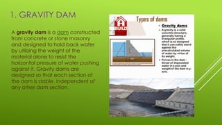 1. GRAVITY DAM
A gravity dam is a dam constructed
from concrete or stone masonry
and designed to hold back water
by utilizing the weight of the
material alone to resist the
horizontal pressure of water pushing
against it. Gravity dams are
designed so that each section of
the dam is stable, independent of
any other dam section.
 