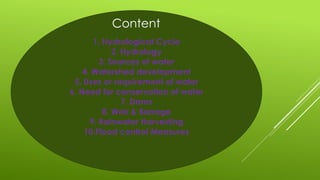 1. Hydrological Cycle
2. Hydrology
3. Sources of water
4. Watershed development
5. Uses or requirement of water
6. Need for conservation of water
7. Dams
8. Weir & Barrage
9. Rainwater Harvesting
10.Flood control Measures
Content
 