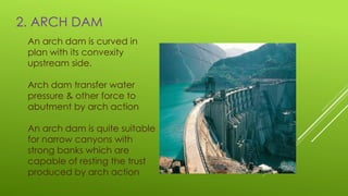2. ARCH DAM
An arch dam is curved in
plan with its convexity
upstream side.
Arch dam transfer water
pressure & other force to
abutment by arch action
An arch dam is quite suitable
for narrow canyons with
strong banks which are
capable of resting the trust
produced by arch action
 