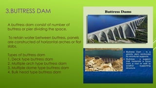3.BUTTRESS DAM
A buttress dam consist of number of
buttress or pier dividing the space.
To retain water between buttress, panels
are constructed of horizontal arches or flat
slabs.
Types of buttress dam
1. Deck type buttress dam
2. Multiple arch type buttress dam
3. Multiple dome type buttress dam
4. Bulk head type buttress dam
 