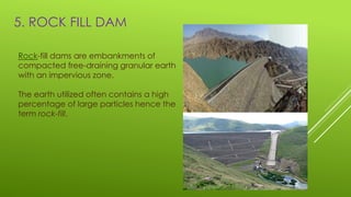 5. ROCK FILL DAM
Rock-fill dams are embankments of
compacted free-draining granular earth
with an impervious zone.
The earth utilized often contains a high
percentage of large particles hence the
term rock-fill.
 