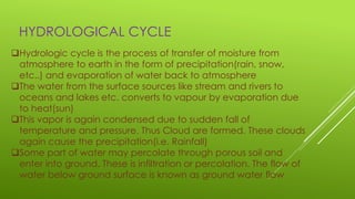 HYDROLOGICAL CYCLE
Hydrologic cycle is the process of transfer of moisture from
atmosphere to earth in the form of precipitation(rain, snow,
etc..) and evaporation of water back to atmosphere
The water from the surface sources like stream and rivers to
oceans and lakes etc. converts to vapour by evaporation due
to heat(sun)
This vapor is again condensed due to sudden fall of
temperature and pressure. Thus Cloud are formed. These clouds
again cause the precipitation(i.e. Rainfall)
Some part of water may percolate through porous soil and
enter into ground. These is infiltration or percolation. The flow of
water below ground surface is known as ground water flow
 