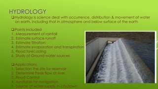 HYDROLOGY
Hydrology is science deal with occurrence, distribution & movement of water
on earth, including that in atmosphere and below surface of the earth
Points included
1. Measurement of rainfall
2. Estimate surface runoff
3. Estimate filtration
4. Estimate evaporation and transpiration
5. Flood forecasting
6. Study of Ground water sources
Applications
1. Selection the site for reservoir
2. Determine Peak flow of river
3. Flood Control
4. Available for navigation
5. Source of water supply in city/town
 