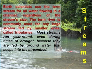 S
t
r
e
a
m
s
Earth scientists use the term
stream for all water flowing in a
channel, regardless of the
stream’s size. The term river is
commonly used for any large
stream fed by smaller ones,
called tributaries. Most streams
run year-round, even during
times of drought, because they
are fed by ground water that
seeps into the streambed.
 