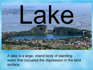 Lake
A lake is a large, inland body of standing
water that occupies the depression in the land
surface.
 