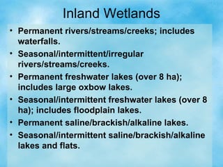 Inland Wetlands
• Permanent rivers/streams/creeks; includes
waterfalls.
• Seasonal/intermittent/irregular
rivers/streams/creeks.
• Permanent freshwater lakes (over 8 ha);
includes large oxbow lakes.
• Seasonal/intermittent freshwater lakes (over 8
ha); includes floodplain lakes.
• Permanent saline/brackish/alkaline lakes.
• Seasonal/intermittent saline/brackish/alkaline
lakes and flats.
 