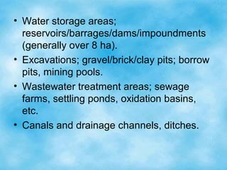 • Water storage areas;
reservoirs/barrages/dams/impoundments
(generally over 8 ha).
• Excavations; gravel/brick/clay pits; borrow
pits, mining pools.
• Wastewater treatment areas; sewage
farms, settling ponds, oxidation basins,
etc.
• Canals and drainage channels, ditches.
 