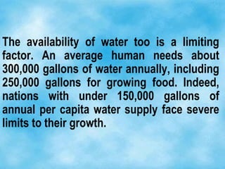 The availability of water too is a limiting
factor. An average human needs about
300,000 gallons of water annually, including
250,000 gallons for growing food. Indeed,
nations with under 150,000 gallons of
annual per capita water supply face severe
limits to their growth.
 