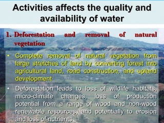 Activities affects the quality andActivities affects the quality and
availability of wateravailability of water
1.1. Deforestation and removal of naturalDeforestation and removal of natural
vegetationvegetation
• Complete removal of natural vegetation fromComplete removal of natural vegetation from
large stretches of land by converting forest intolarge stretches of land by converting forest into
agricultural land, road construction, and uplandagricultural land, road construction, and upland
developmentdevelopment
• Deforestation leads to loss of wildlife habitats,Deforestation leads to loss of wildlife habitats,
micro-climate changes, loss of productionmicro-climate changes, loss of production
potential from a range of wood and non-woodpotential from a range of wood and non-wood
renewable resources, and potentially to erosionrenewable resources, and potentially to erosion
and loss of nutrientsand loss of nutrients
 