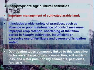 3. Inappropriate agricultural activities
• Improper management of cultivated arable land;
• It includes a wide variety of practices, such as
absence or poor maintenance of control measures,
improper crop rotation, shortening of the fallow
period in kaingin cultivation, insufficient or
excessive use of fertilizers and overuse of irrigation
water;
• Degradation types commonly linked to this causative
factor are soil erosion, soil compaction, soil nutrient
loss, and water pollution (by sediments, pesticides,
fertilizer)
 