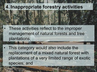 4. Inappropriate forestry activities
• These activities reflect to the improper
management of natural forests and tree
plantations;
• This category would also include the
replacement of a mixed natural forest with
plantations of a very limited range of exotic
species; and
 
