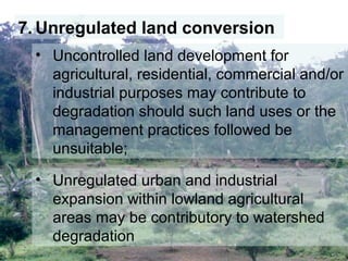 7. Unregulated land conversion
• Uncontrolled land development for
agricultural, residential, commercial and/or
industrial purposes may contribute to
degradation should such land uses or the
management practices followed be
unsuitable;
• Unregulated urban and industrial
expansion within lowland agricultural
areas may be contributory to watershed
degradation
 