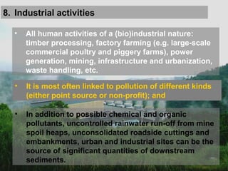 8. Industrial activities
• All human activities of a (bio)industrial nature:
timber processing, factory farming (e.g. large-scale
commercial poultry and piggery farms), power
generation, mining, infrastructure and urbanization,
waste handling, etc.
• It is most often linked to pollution of different kinds
(either point source or non-profit); and
• In addition to possible chemical and organic
pollutants, uncontrolled rainwater run-off from mine
spoil heaps, unconsolidated roadside cuttings and
embankments, urban and industrial sites can be the
source of significant quantities of downstream
sediments.
 