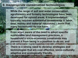 9. Inappropriate conservation technologies
• While the range of soil and water conservation,
agroforestry and forestry technologies have been
developed for upland areas, it implementation
typically requires substantial investments in labor,
time, money and material resources – items that
many households do not have;
• Even when aware of the need to adopt specific
sustainable land management practices, a
household’s socio-economic constraints may
prevent it from being in a position to do so; and
• There is a strong need to develop strategies and
technologies that are cost effective, socio-culturally
adaptive and ecologically friendly.
 