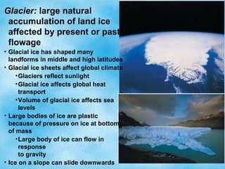 Glacier: large natural
accumulation of land ice
affected by present or past
flowage
• Glacial ice has shaped many
landforms in middle and high latitudes
• Glacial ice sheets affect global climate
•Glaciers reflect sunlight
•Glacial ice affects global heat
transport
•Volume of glacial ice affects sea
levels
• Large bodies of ice are plastic
because of pressure on ice at bottom
of mass
•Large body of ice can flow in
response
to gravity
• Ice on a slope can slide downwards
 