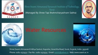 (Managed By Shree Tapi Brahmcharyashram Sabha)
Shree Swami AtmanandVidhya Sankul, Kapodra,Varachha Road, Surat, Gujarat, India. 395006
Phone: 0261-2573552 Fax No.: 0261-2573554 Email: ssasit@yahoo.in Web: www.ssasit.ac.in
Shree Swami Atmanand Saraswati Institute of Technology,
Surat
Water Resources
1
 