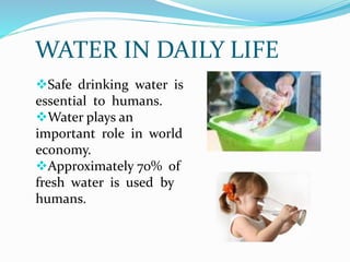 WATER IN DAILY LIFE
Safe drinking water is
essential to humans.
Water plays an
important role in world
economy.
Approximately 70% of
fresh water is used by
humans.
 