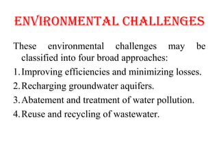 ENvIRONMENTAL ChALLENGES
These environmental challenges may be
classified into four broad approaches:
1.Improving efficiencies and minimizing losses.
2.Recharging groundwater aquifers.
3.Abatement and treatment of water pollution.
4.Reuse and recycling of wastewater.
 