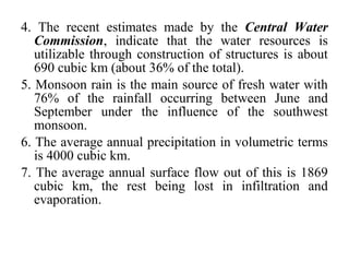 4. The recent estimates made by the Central Water
Commission, indicate that the water resources is
utilizable through construction of structures is about
690 cubic km (about 36% of the total).
5. Monsoon rain is the main source of fresh water with
76% of the rainfall occurring between June and
September under the influence of the southwest
monsoon.
6. The average annual precipitation in volumetric terms
is 4000 cubic km.
7. The average annual surface flow out of this is 1869
cubic km, the rest being lost in infiltration and
evaporation.
 