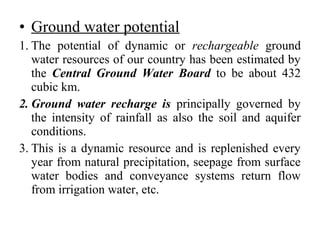 • Ground water potential
1. The potential of dynamic or rechargeable ground
water resources of our country has been estimated by
the Central Ground Water Board to be about 432
cubic km.
2. Ground water recharge is principally governed by
the intensity of rainfall as also the soil and aquifer
conditions.
3. This is a dynamic resource and is replenished every
year from natural precipitation, seepage from surface
water bodies and conveyance systems return flow
from irrigation water, etc.
 