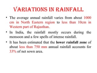 vARIATIONS IN RAINFALL
• The average annual rainfall varies from about 1000
cm in North Eastern region to less than 10cm in
Western part of Rajasthan.
• In India, the rainfall mostly occurs during the
monsoon and a few spells of intense rainfall.
• It has been estimated that the lower rainfall zone of
about less than 750 mm annual rainfall accounts for
33% of net sown area.
 