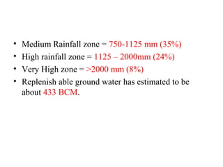 • Medium Rainfall zone = 750-1125 mm (35%)
• High rainfall zone = 1125 – 2000mm (24%)
• Very High zone = >2000 mm (8%)
• Replenish able ground water has estimated to be
about 433 BCM.
 