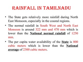 RAINFALL IN TAMILNADU
• The State gets relatively more rainfall during North
East Monsoon, especially in the coastal regions.
• The normal rainfall in South West and North East
Monsoon is around 322 mm and 470 mm which is
lower than the National normal rainfall of 1250
mm.
• The per capita water availability of the State is 800
cubic meters which is lower than the National
average of 2300 cubic meters.
 