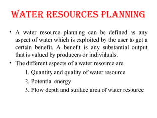 WATER RESOURCES PLANNINg
• A water resource planning can be defined as any
aspect of water which is exploited by the user to get a
certain benefit. A benefit is any substantial output
that is valued by producers or individuals.
• The different aspects of a water resource are
1. Quantity and quality of water resource
2. Potential energy
3. Flow depth and surface area of water resource
 