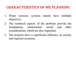 ChARACTERISTICS OF WR PLANNINg
1. Water resource systems mostly have multiple
objectives.
2. The technical aspects of the problem provide the
foundations, institutional, social and other
considerations which are also important.
3. The projects have a significant influence on society
and regional economy.
 