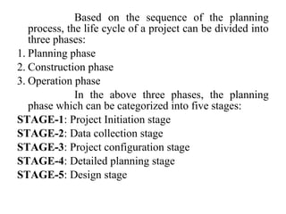 Based on the sequence of the planning
process, the life cycle of a project can be divided into
three phases:
1. Planning phase
2. Construction phase
3. Operation phase
In the above three phases, the planning
phase which can be categorized into five stages:
STAGE-1: Project Initiation stage
STAGE-2: Data collection stage
STAGE-3: Project configuration stage
STAGE-4: Detailed planning stage
STAGE-5: Design stage
 
